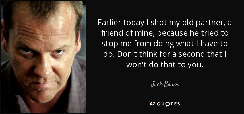 Earlier today I shot my old partner, a friend of mine, because he tried to stop me from doing what I have to do. Don't think for a second that I won't do that to you. - Jack Bauer