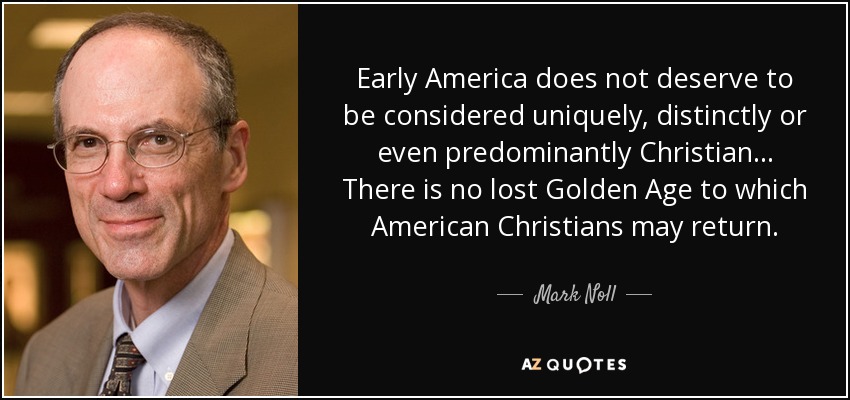 Early America does not deserve to be considered uniquely, distinctly or even predominantly Christian... There is no lost Golden Age to which American Christians may return. - Mark Noll