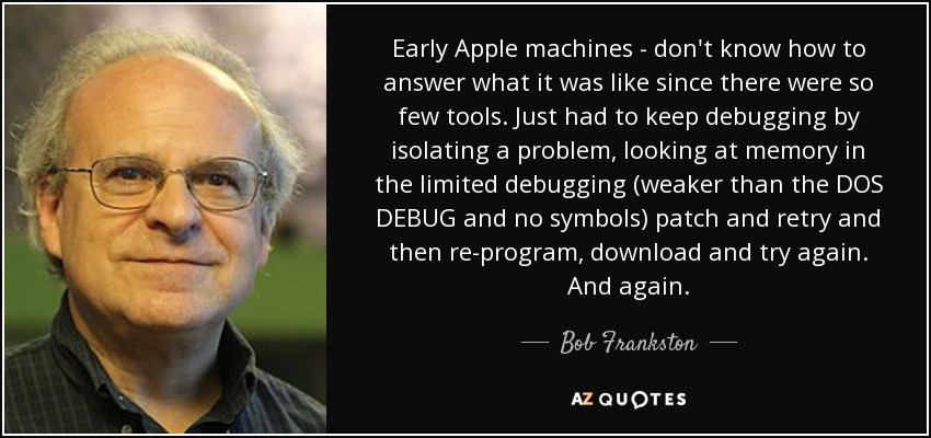 Early Apple machines - don't know how to answer what it was like since there were so few tools. Just had to keep debugging by isolating a problem, looking at memory in the limited debugging (weaker than the DOS DEBUG and no symbols) patch and retry and then re-program, download and try again. And again. - Bob Frankston