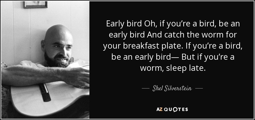 Early bird Oh, if you’re a bird, be an early bird And catch the worm for your breakfast plate. If you’re a bird, be an early bird— But if you’re a worm, sleep late. - Shel Silverstein