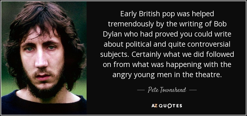 Early British pop was helped tremendously by the writing of Bob Dylan who had proved you could write about political and quite controversial subjects. Certainly what we did followed on from what was happening with the angry young men in the theatre. - Pete Townshend