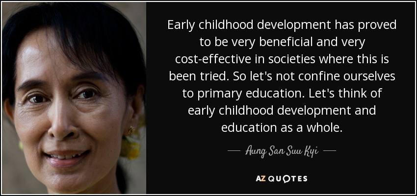Early childhood development has proved to be very beneficial and very cost-effective in societies where this is been tried. So let's not confine ourselves to primary education. Let's think of early childhood development and education as a whole. - Aung San Suu Kyi