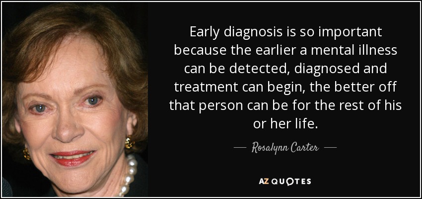 Early diagnosis is so important because the earlier a mental illness can be detected, diagnosed and treatment can begin, the better off that person can be for the rest of his or her life. - Rosalynn Carter