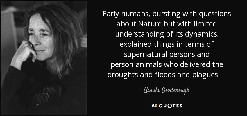 Early humans, bursting with questions about Nature but with limited understanding of its dynamics, explained things in terms of supernatural persons and person-animals who delivered the droughts and floods and plagues. . . . - Ursula Goodenough
