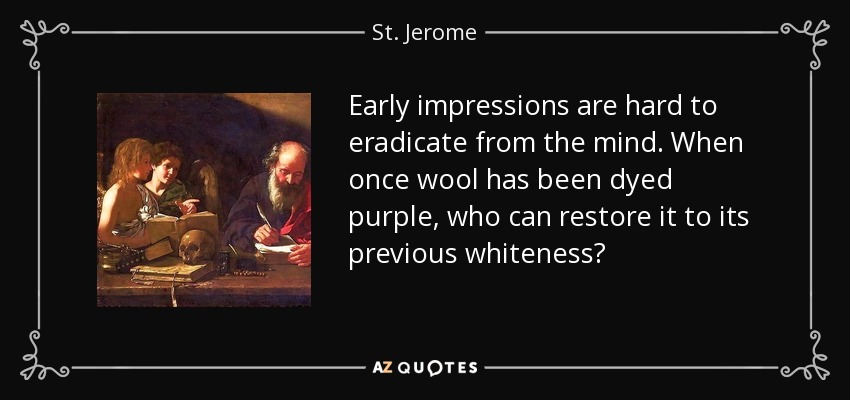 Early impressions are hard to eradicate from the mind. When once wool has been dyed purple, who can restore it to its previous whiteness? - St. Jerome