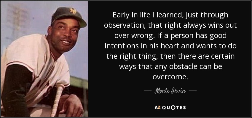 Early in life I learned, just through observation, that right always wins out over wrong. If a person has good intentions in his heart and wants to do the right thing, then there are certain ways that any obstacle can be overcome. - Monte Irvin