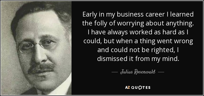 Early in my business career I learned the folly of worrying about anything. I have always worked as hard as I could, but when a thing went wrong and could not be righted, I dismissed it from my mind. - Julius Rosenwald