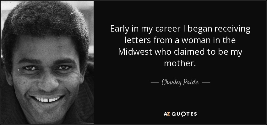 Early in my career I began receiving letters from a woman in the Midwest who claimed to be my mother. - Charley Pride