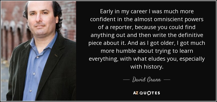 Early in my career I was much more confident in the almost omniscient powers of a reporter, because you could find anything out and then write the definitive piece about it. And as I got older, I got much more humble about trying to learn everything, with what eludes you, especially with history. - David Grann