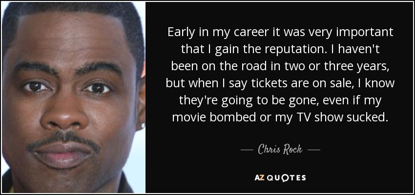 Early in my career it was very important that I gain the reputation. I haven't been on the road in two or three years, but when I say tickets are on sale, I know they're going to be gone, even if my movie bombed or my TV show sucked. - Chris Rock