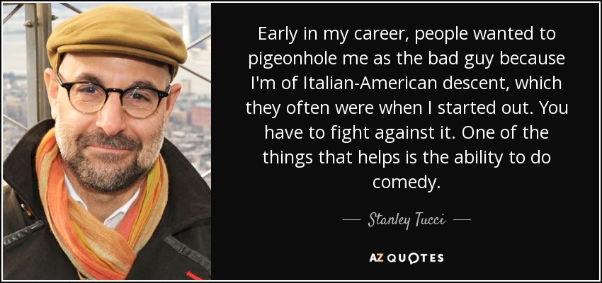Early in my career, people wanted to pigeonhole me as the bad guy because I'm of Italian-American descent, which they often were when I started out. You have to fight against it. One of the things that helps is the ability to do comedy. - Stanley Tucci
