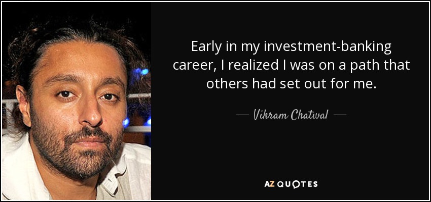 Early in my investment-banking career, I realized I was on a path that others had set out for me. - Vikram Chatwal