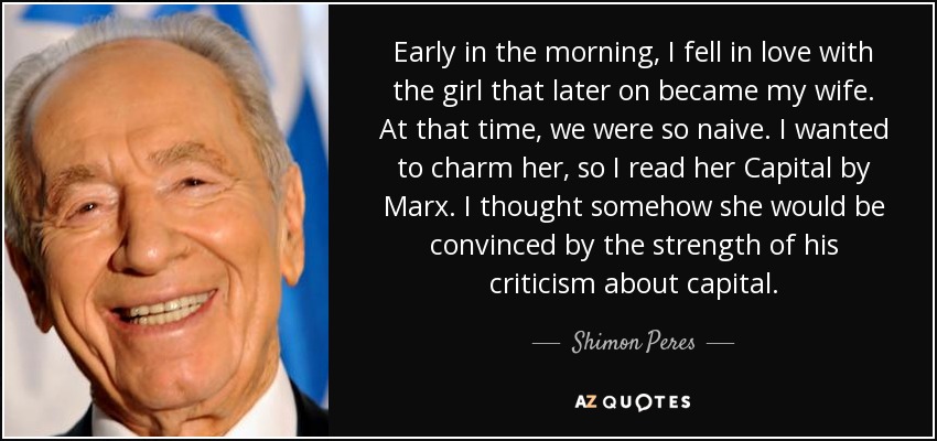 Early in the morning, I fell in love with the girl that later on became my wife. At that time, we were so naive. I wanted to charm her, so I read her Capital by Marx. I thought somehow she would be convinced by the strength of his criticism about capital. - Shimon Peres