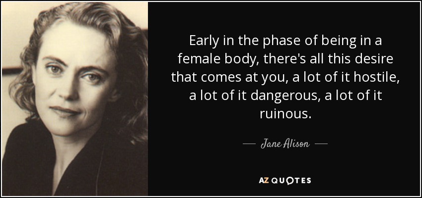 Early in the phase of being in a female body, there's all this desire that comes at you, a lot of it hostile, a lot of it dangerous, a lot of it ruinous. - Jane Alison