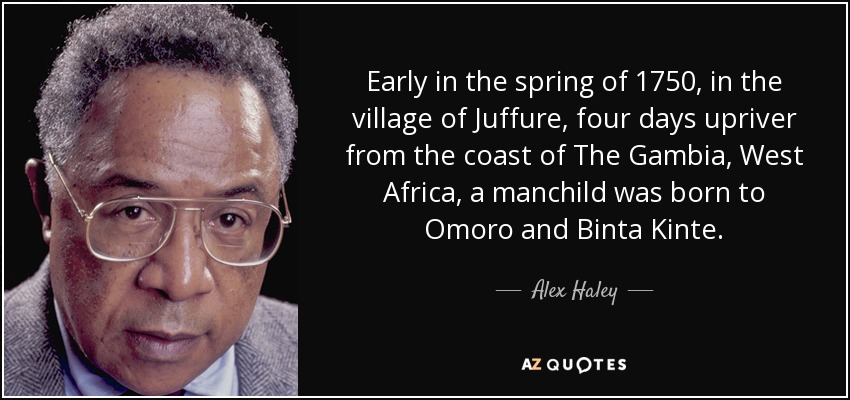 Early in the spring of 1750, in the village of Juffure, four days upriver from the coast of The Gambia, West Africa, a manchild was born to Omoro and Binta Kinte. - Alex Haley