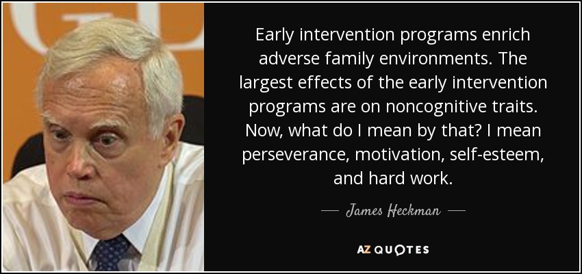 Early intervention programs enrich adverse family environments. The largest effects of the early intervention programs are on noncognitive traits. Now, what do I mean by that? I mean perseverance, motivation, self-esteem, and hard work. - James Heckman