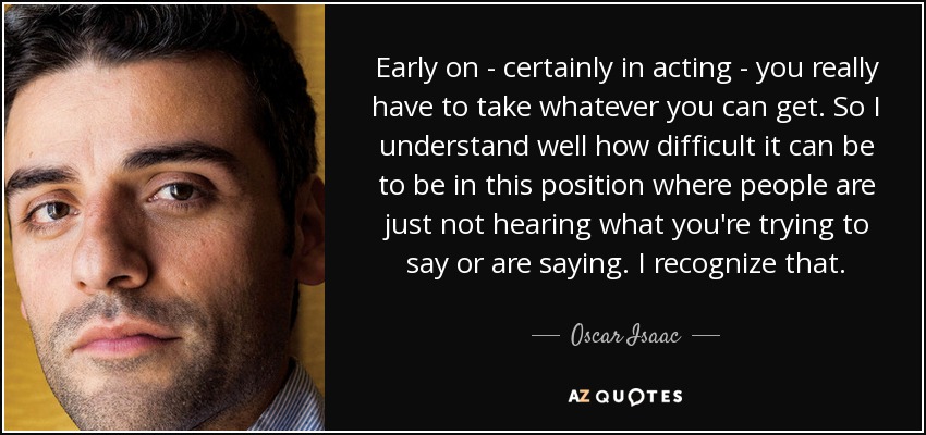 Early on - certainly in acting - you really have to take whatever you can get. So I understand well how difficult it can be to be in this position where people are just not hearing what you're trying to say or are saying. I recognize that. - Oscar Isaac