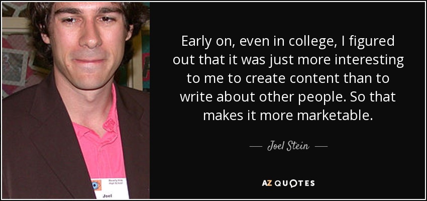 Early on, even in college, I figured out that it was just more interesting to me to create content than to write about other people. So that makes it more marketable. - Joel Stein