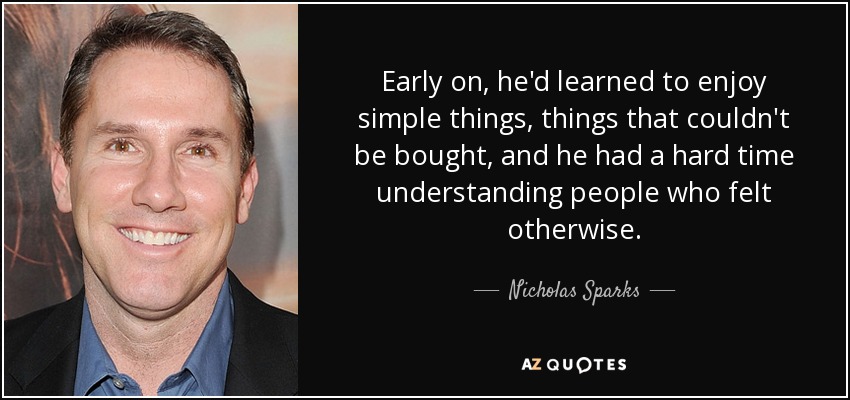 Early on, he'd learned to enjoy simple things, things that couldn't be bought, and he had a hard time understanding people who felt otherwise. - Nicholas Sparks