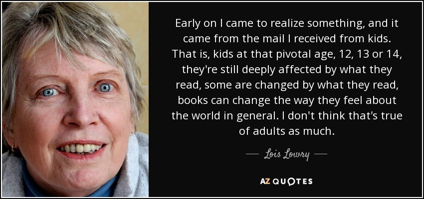 Early on I came to realize something, and it came from the mail I received from kids. That is, kids at that pivotal age, 12, 13 or 14, they're still deeply affected by what they read, some are changed by what they read, books can change the way they feel about the world in general. I don't think that's true of adults as much. - Lois Lowry