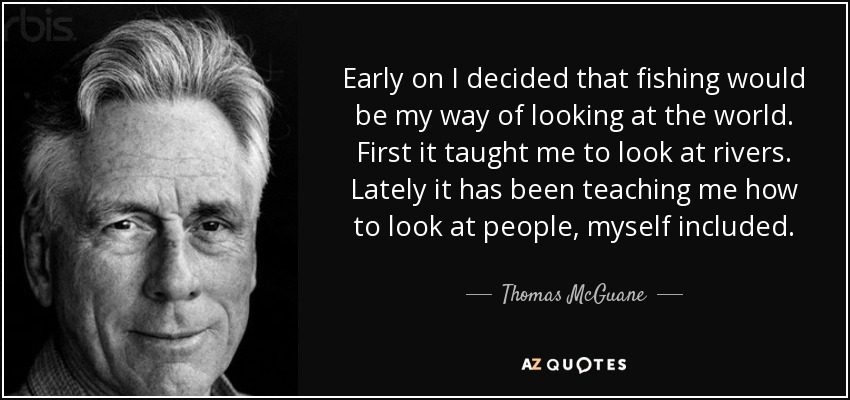 Early on I decided that fishing would be my way of looking at the world. First it taught me to look at rivers. Lately it has been teaching me how to look at people, myself included. - Thomas McGuane
