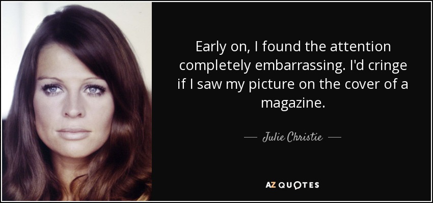 Early on, I found the attention completely embarrassing. I'd cringe if I saw my picture on the cover of a magazine. - Julie Christie