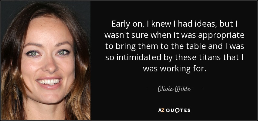 Early on, I knew I had ideas, but I wasn't sure when it was appropriate to bring them to the table and I was so intimidated by these titans that I was working for. - Olivia Wilde