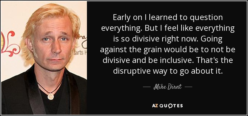 Early on I learned to question everything. But I feel like everything is so divisive right now. Going against the grain would be to not be divisive and be inclusive. That's the disruptive way to go about it. - Mike Dirnt