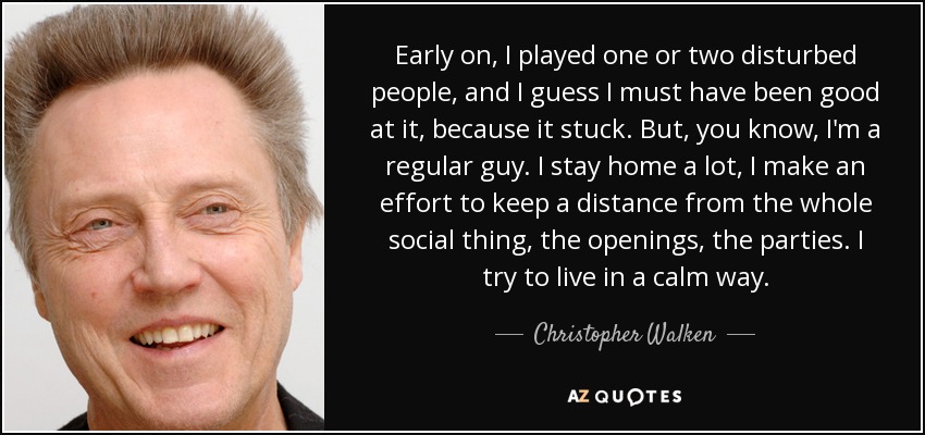 Early on, I played one or two disturbed people, and I guess I must have been good at it, because it stuck. But, you know, I'm a regular guy. I stay home a lot, I make an effort to keep a distance from the whole social thing, the openings, the parties. I try to live in a calm way. - Christopher Walken