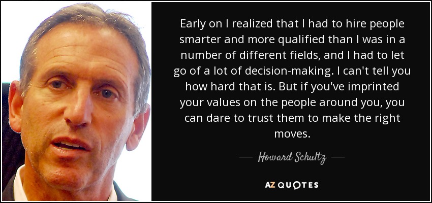 Early on I realized that I had to hire people smarter and more qualified than I was in a number of different fields, and I had to let go of a lot of decision-making. I can't tell you how hard that is. But if you've imprinted your values on the people around you, you can dare to trust them to make the right moves. - Howard Schultz