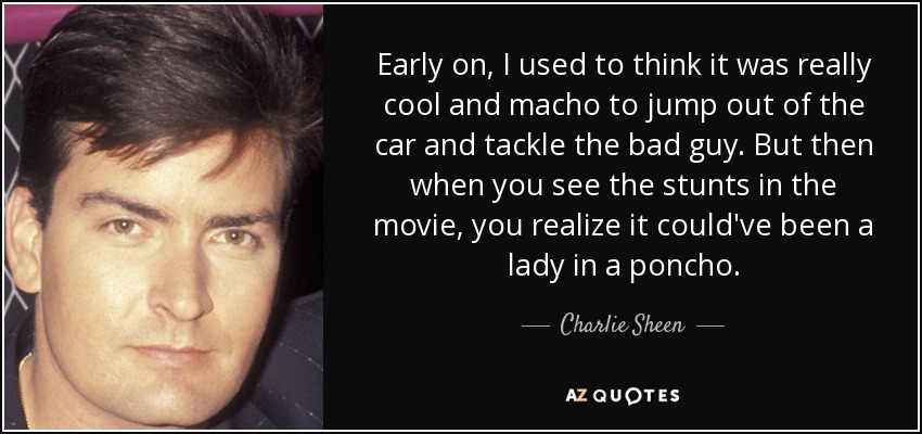 Early on, I used to think it was really cool and macho to jump out of the car and tackle the bad guy. But then when you see the stunts in the movie, you realize it could've been a lady in a poncho. - Charlie Sheen
