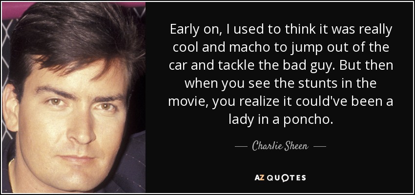 Early on, I used to think it was really cool and macho to jump out of the car and tackle the bad guy. But then when you see the stunts in the movie, you realize it could've been a lady in a poncho. - Charlie Sheen