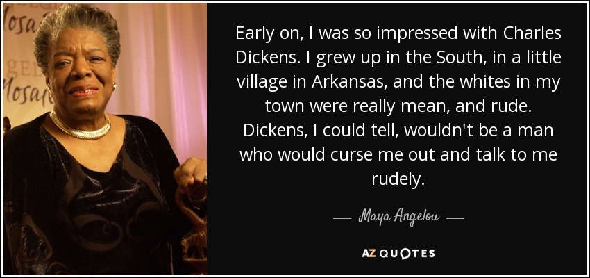 Early on, I was so impressed with Charles Dickens. I grew up in the South, in a little village in Arkansas, and the whites in my town were really mean, and rude. Dickens, I could tell, wouldn't be a man who would curse me out and talk to me rudely. - Maya Angelou