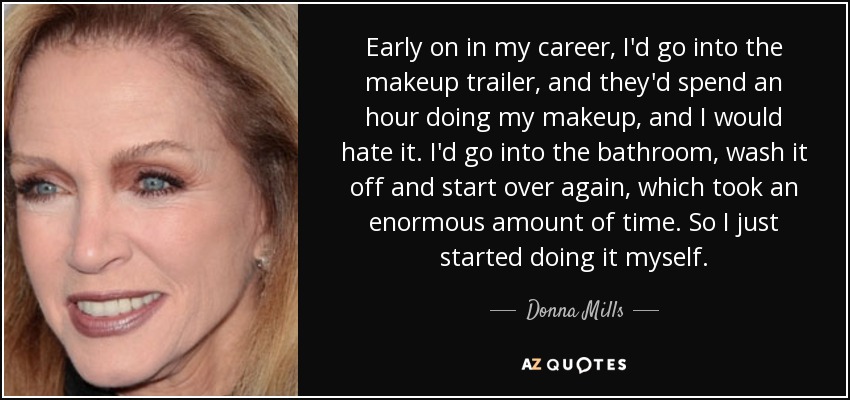 Early on in my career, I'd go into the makeup trailer, and they'd spend an hour doing my makeup, and I would hate it. I'd go into the bathroom, wash it off and start over again, which took an enormous amount of time. So I just started doing it myself. - Donna Mills
