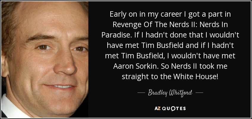 Early on in my career I got a part in Revenge Of The Nerds II: Nerds In Paradise. If I hadn't done that I wouldn't have met Tim Busfield and if I hadn't met Tim Busfield, I wouldn't have met Aaron Sorkin. So Nerds II took me straight to the White House! - Bradley Whitford