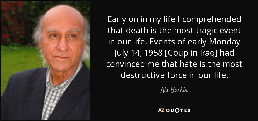 Early on in my life I comprehended that death is the most tragic event in our life. Events of early Monday July 14, 1958 [Coup in Iraq] had convinced me that hate is the most destructive force in our life. - Ala Bashir
