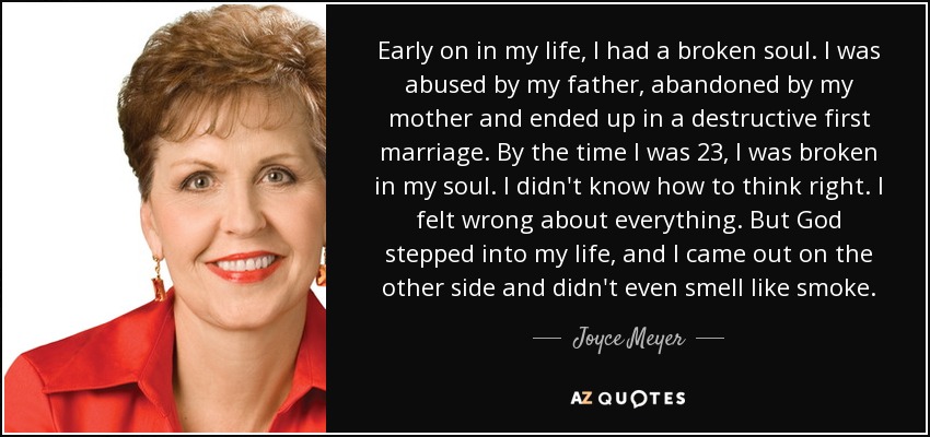 Early on in my life, I had a broken soul. I was abused by my father, abandoned by my mother and ended up in a destructive first marriage. By the time I was 23, I was broken in my soul. I didn't know how to think right. I felt wrong about everything. But God stepped into my life, and I came out on the other side and didn't even smell like smoke. - Joyce Meyer