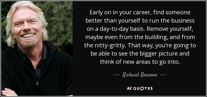 Early on in your career, find someone better than yourself to run the business on a day-to-day basis. Remove yourself, maybe even from the building, and from the nitty-gritty. That way, you're going to be able to see the bigger picture and think of new areas to go into. - Richard Branson