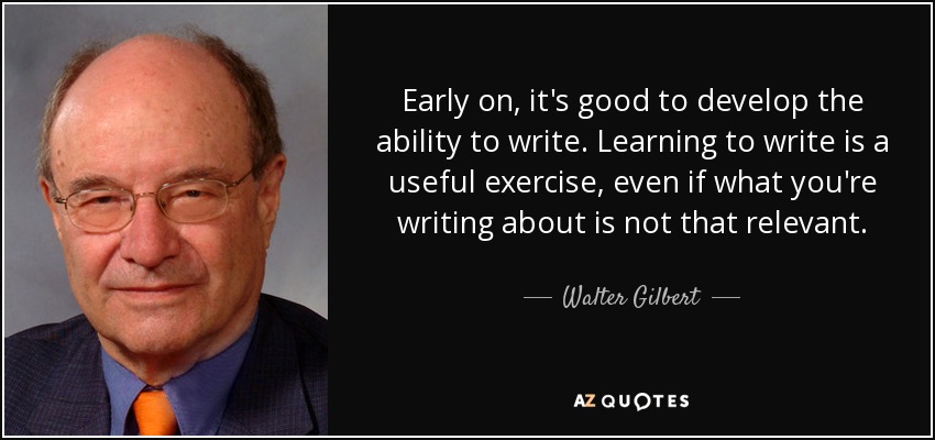 Early on, it's good to develop the ability to write. Learning to write is a useful exercise, even if what you're writing about is not that relevant. - Walter Gilbert