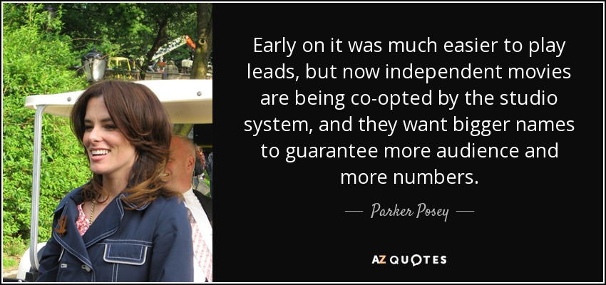 Early on it was much easier to play leads, but now independent movies are being co-opted by the studio system, and they want bigger names to guarantee more audience and more numbers. - Parker Posey