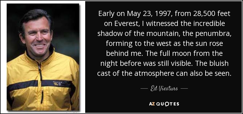 Early on May 23, 1997, from 28,500 feet on Everest, I witnessed the incredible shadow of the mountain, the penumbra, forming to the west as the sun rose behind me. The full moon from the night before was still visible. The bluish cast of the atmosphere can also be seen. - Ed Viesturs