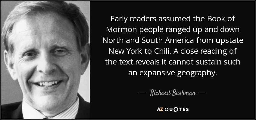 Early readers assumed the Book of Mormon people ranged up and down North and South America from upstate New York to Chili. A close reading of the text reveals it cannot sustain such an expansive geography. - Richard Bushman