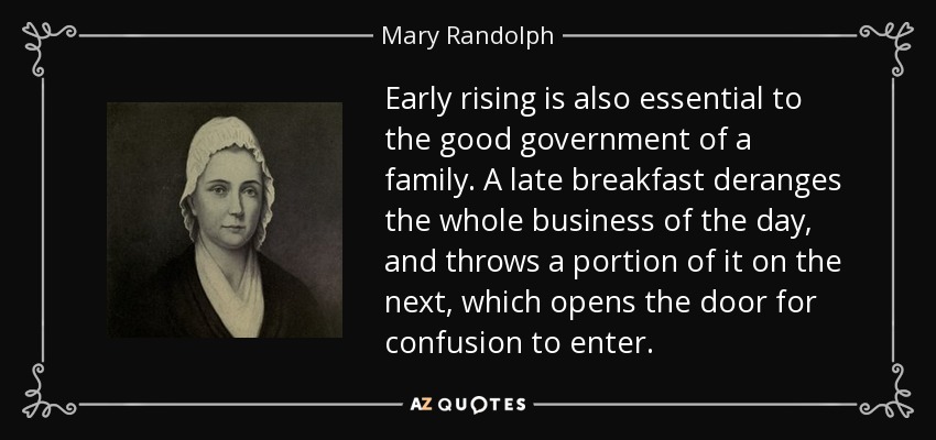 Early rising is also essential to the good government of a family. A late breakfast deranges the whole business of the day, and throws a portion of it on the next, which opens the door for confusion to enter. - Mary Randolph
