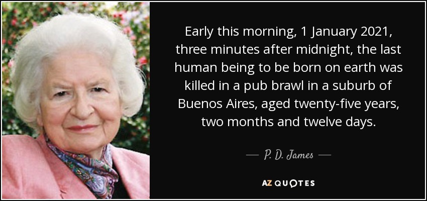 Early this morning, 1 January 2021, three minutes after midnight, the last human being to be born on earth was killed in a pub brawl in a suburb of Buenos Aires, aged twenty-five years, two months and twelve days. - P. D. James