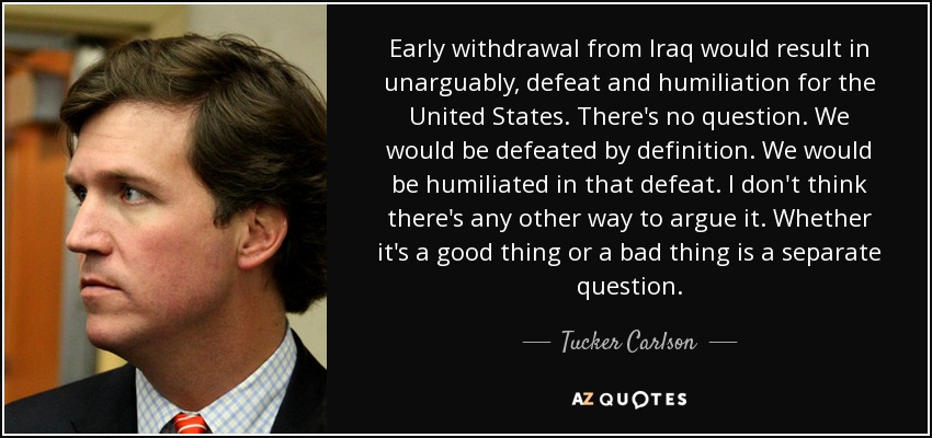 Early withdrawal from Iraq would result in unarguably, defeat and humiliation for the United States. There's no question. We would be defeated by definition. We would be humiliated in that defeat. I don't think there's any other way to argue it. Whether it's a good thing or a bad thing is a separate question. - Tucker Carlson