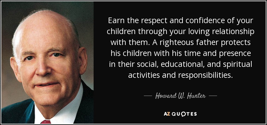 Earn the respect and confidence of your children through your loving relationship with them. A righteous father protects his children with his time and presence in their social, educational, and spiritual activities and responsibilities. - Howard W. Hunter
