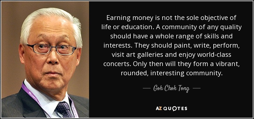 Earning money is not the sole objective of life or education. A community of any quality should have a whole range of skills and interests. They should paint, write, perform, visit art galleries and enjoy world-class concerts. Only then will they form a vibrant, rounded, interesting community. - Goh Chok Tong