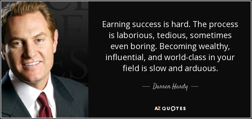 Earning success is hard. The process is laborious, tedious, sometimes even boring. Becoming wealthy, influential, and world-class in your field is slow and arduous. - Darren Hardy