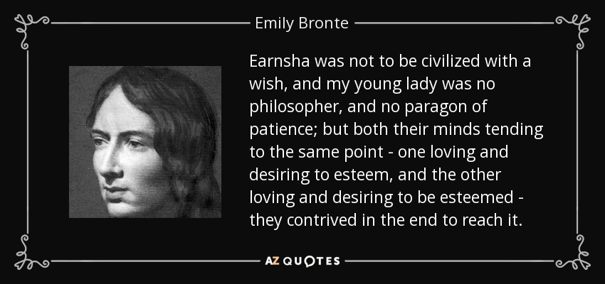 Earnsha was not to be civilized with a wish, and my young lady was no philosopher, and no paragon of patience; but both their minds tending to the same point - one loving and desiring to esteem, and the other loving and desiring to be esteemed - they contrived in the end to reach it. - Emily Bronte