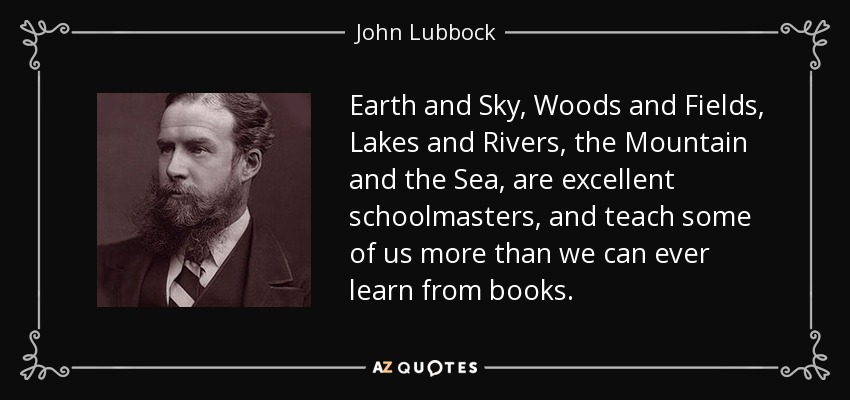 Earth and Sky, Woods and Fields, Lakes and Rivers, the Mountain and the Sea, are excellent schoolmasters, and teach some of us more than we can ever learn from books. - John Lubbock